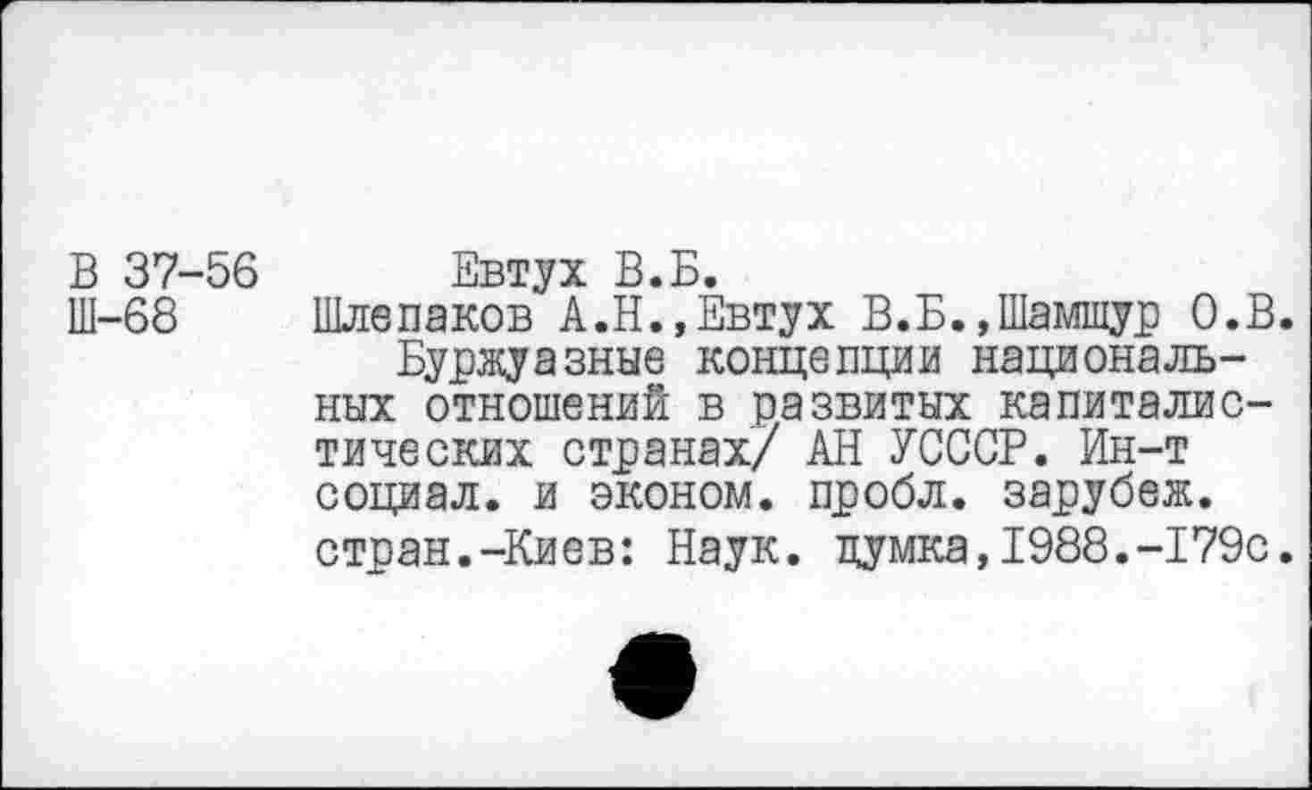 ﻿В 37-56 Евтух В.Б.
Ш-68 Шлепаков А.Н.,Евтух В.Б.,Шамшур О.В.
Буржуазные концепции национальных отношений в развитых капиталистических странах/ АН УСССР. Ин-т социал, и эконом, пробл. зарубеж. стран.-Киев: Наук, цумка,1988.-179с.